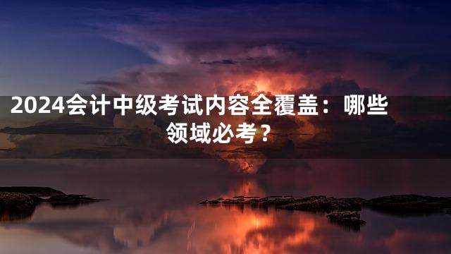 2024会计中级考试内容全覆盖：哪些领域必考？