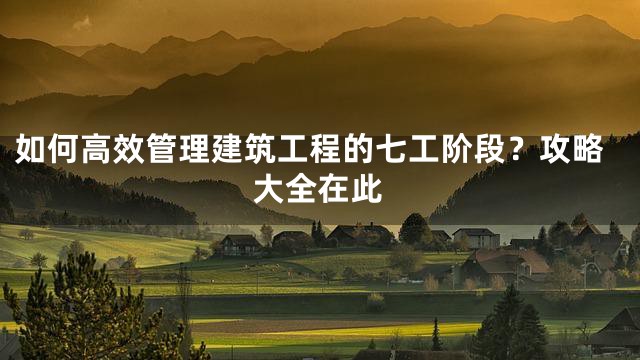 如何高效管理建筑工程的七工阶段？攻略大全在此