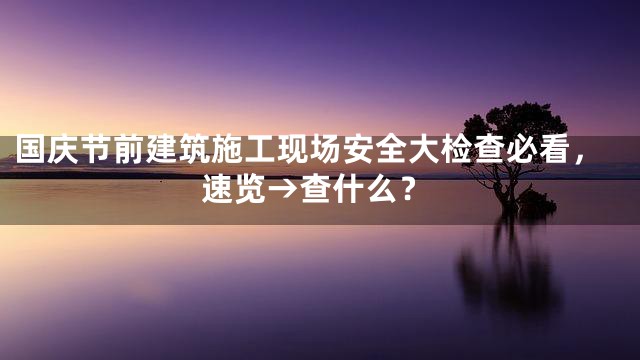 国庆节前建筑施工现场安全大检查必看，速览→查什么？