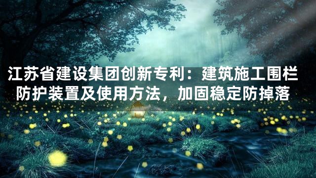 江苏省建设集团创新专利：建筑施工围栏防护装置及使用方法，加固稳定防掉落