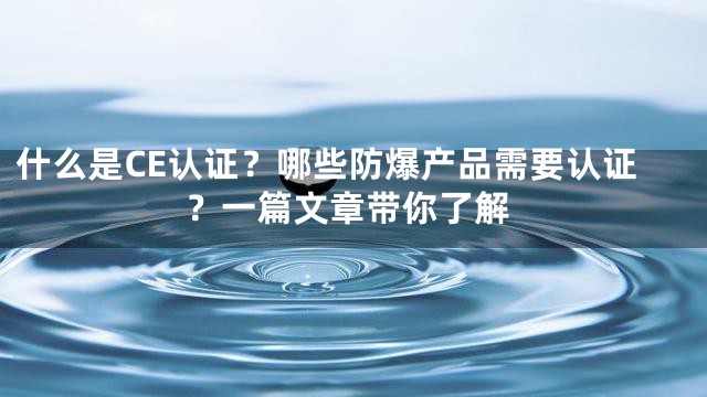 什么是CE认证？哪些防爆产品需要认证？一篇文章带你了解