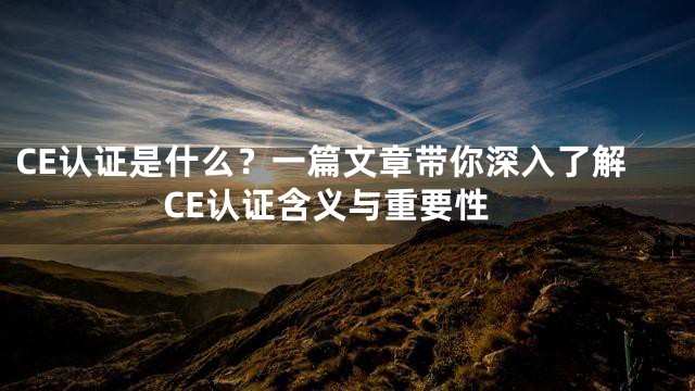 CE认证是什么？一篇文章带你深入了解CE认证含义与重要性