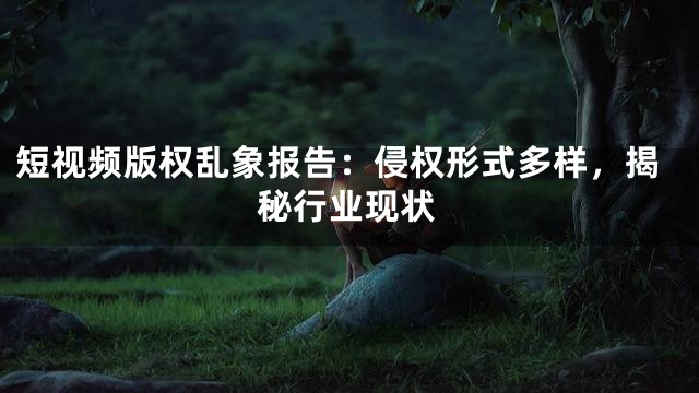 短视频版权乱象报告：侵权形式多样，揭秘行业现状