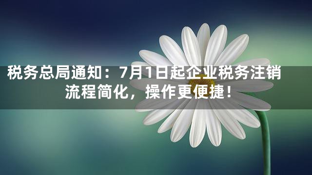 税务总局通知：7月1日起企业税务注销流程简化，操作更便捷！