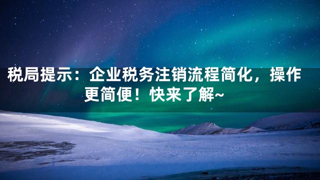 税局提示：企业税务注销流程简化，操作更简便！快来了解~