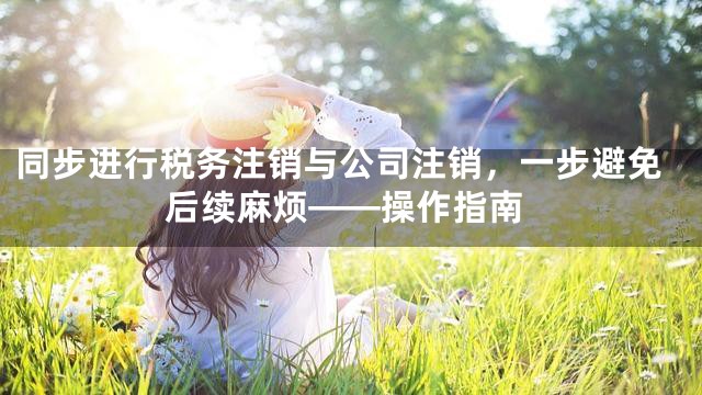同步进行税务注销与公司注销，一步避免后续麻烦——操作指南