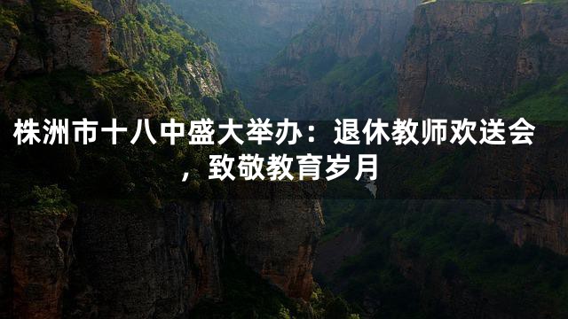 株洲市十八中盛大举办：退休教师欢送会，致敬教育岁月