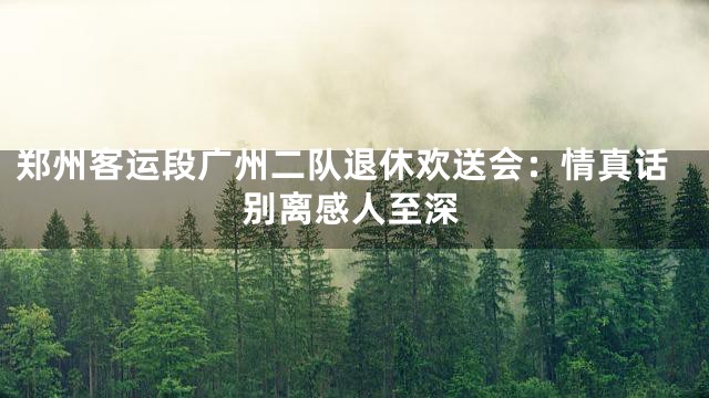 郑州客运段广州二队退休欢送会：情真话别离感人至深
