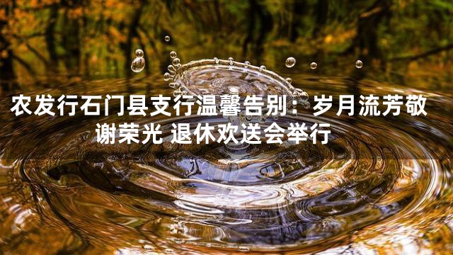 农发行石门县支行温馨告别：岁月流芳敬谢荣光 退休欢送会举行