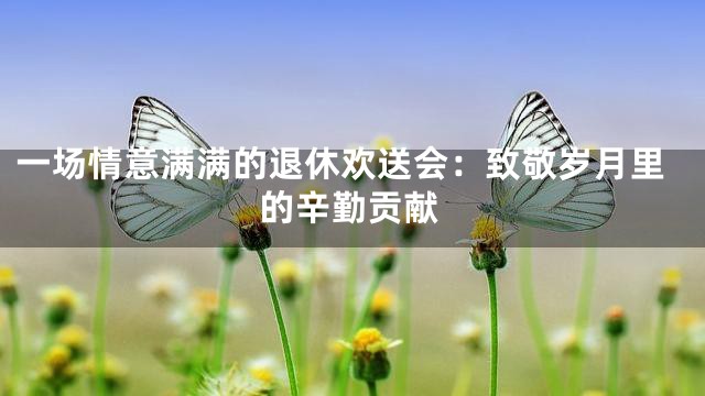 一场情意满满的退休欢送会：致敬岁月里的辛勤贡献