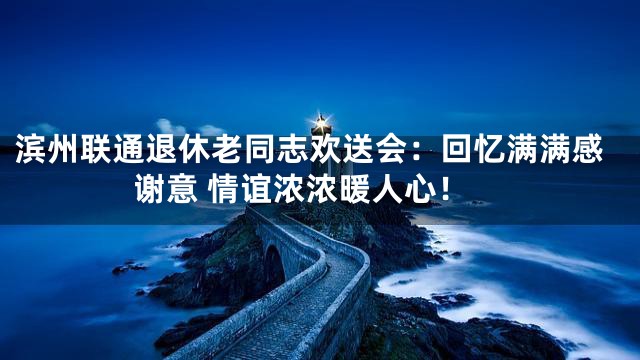 滨州联通退休老同志欢送会：回忆满满感谢意 情谊浓浓暖人心！