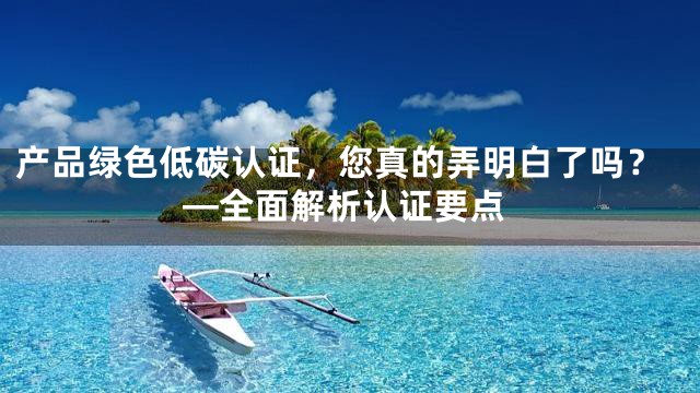 产品绿色低碳认证，您真的弄明白了吗？—全面解析认证要点