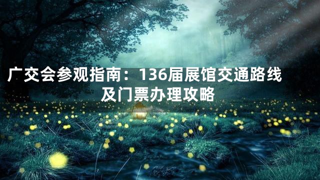 广交会参观指南：136届展馆交通路线及门票办理攻略