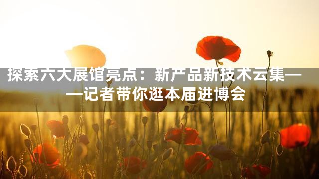 探索六大展馆亮点：新产品新技术云集——记者带你逛本届进博会