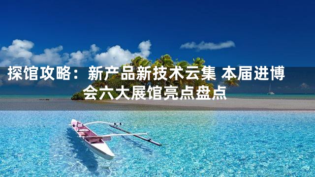 探馆攻略：新产品新技术云集 本届进博会六大展馆亮点盘点