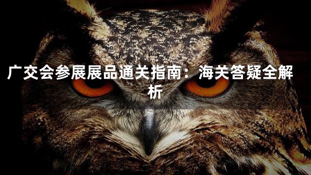 广交会参展展品通关指南：海关答疑全解析