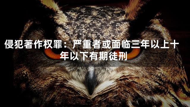 侵犯著作权罪：严重者或面临三年以上十年以下有期徒刑