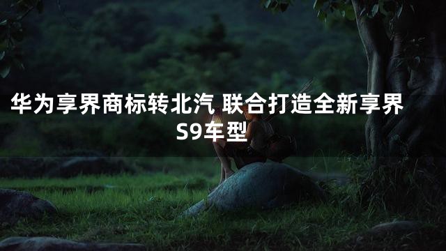 华为享界商标转北汽 联合打造全新享界S9车型