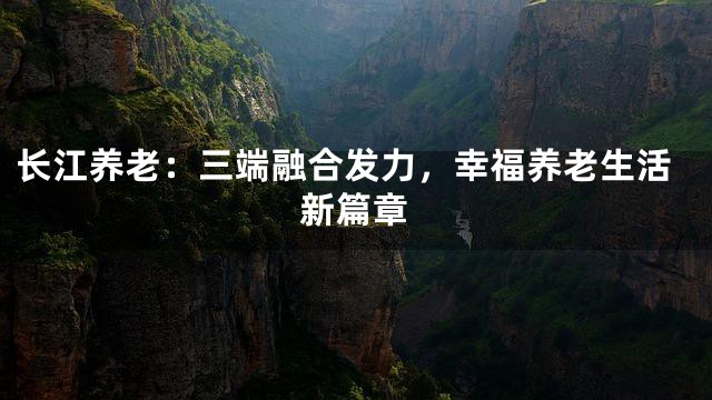 长江养老：三端融合发力，幸福养老生活新篇章