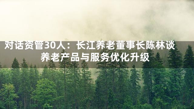 对话资管30人：长江养老董事长陈林谈养老产品与服务优化升级