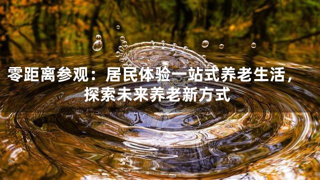 零距离参观：居民体验一站式养老生活，探索未来养老新方式