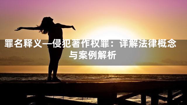 罪名释义—侵犯著作权罪：详解法律概念与案例解析