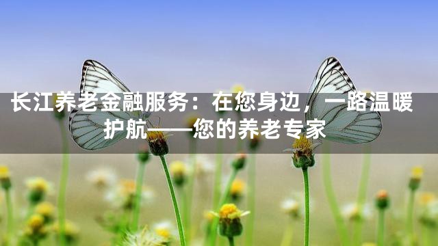 长江养老金融服务：在您身边，一路温暖护航——您的养老专家