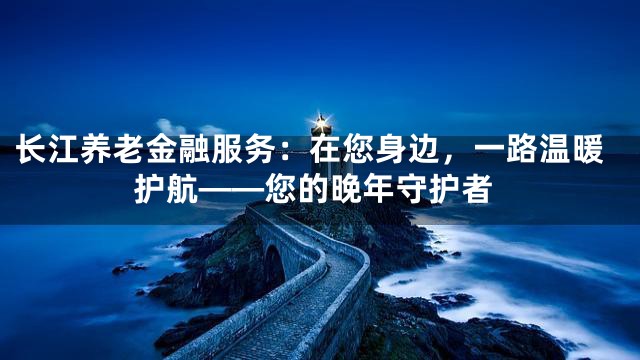 长江养老金融服务：在您身边，一路温暖护航——您的晚年守护者