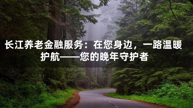 长江养老金融服务：在您身边，一路温暖护航——您的晚年守护者