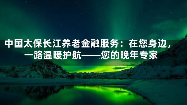 中国太保长江养老金融服务：在您身边，一路温暖护航——您的晚年专家