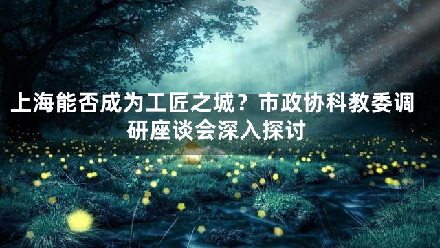 上海能否成为工匠之城？市政协科教委调研座谈会深入探讨