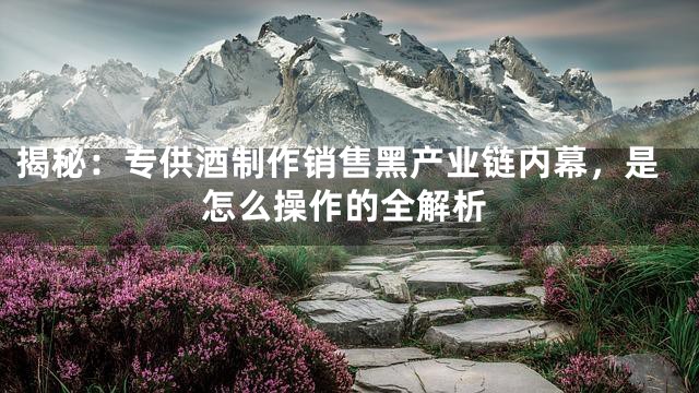 揭秘：专供酒制作销售黑产业链内幕，是怎么操作的全解析