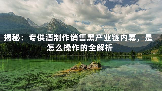 揭秘：专供酒制作销售黑产业链内幕，是怎么操作的全解析