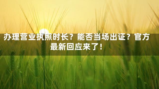 办理营业执照时长？能否当场出证？官方最新回应来了！