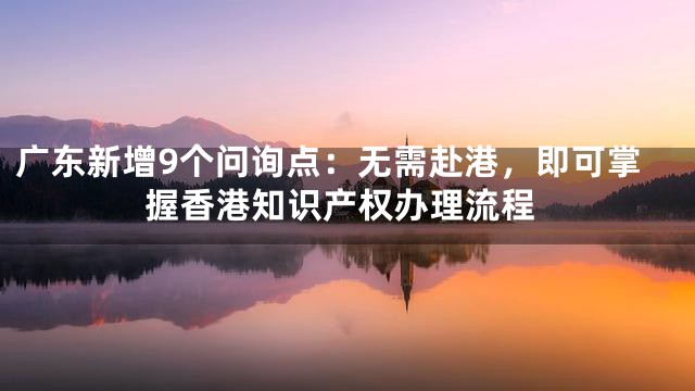 广东新增9个问询点：无需赴港，即可掌握香港知识产权办理流程