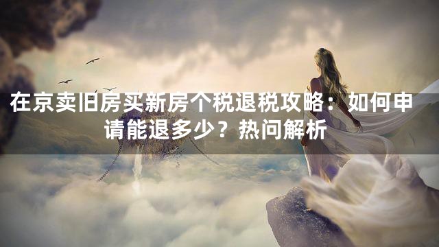 在京卖旧房买新房个税退税攻略：如何申请能退多少？热问解析