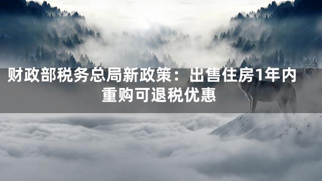财政部税务总局新政策：出售住房1年内重购可退税优惠