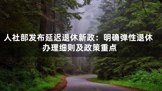 人社部发布延迟退休新政：明确弹性退休办理细则及政策重点