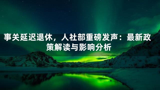 事关延迟退休，人社部重磅发声：最新政策解读与影响分析