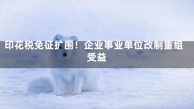 印花税免征扩围！企业事业单位改制重组受益