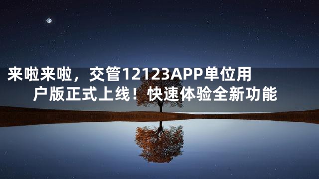 来啦来啦，交管12123APP单位用户版正式上线！快速体验全新功能