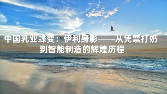 中国乳业蝶变：伊利身影——从凭票打奶到智能制造的辉煌历程