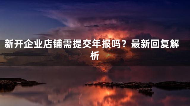 新开企业店铺需提交年报吗？最新回复解析