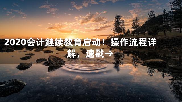 2020会计继续教育启动！操作流程详解，速戳→