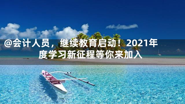 @会计人员，继续教育启动！2021年度学习新征程等你来加入