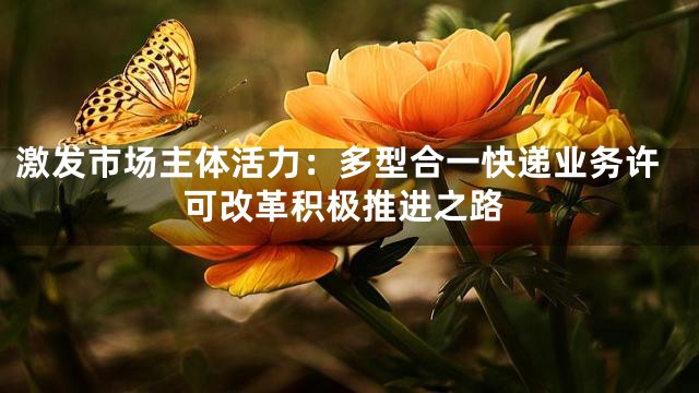 激发市场主体活力：多型合一快递业务许可改革积极推进之路