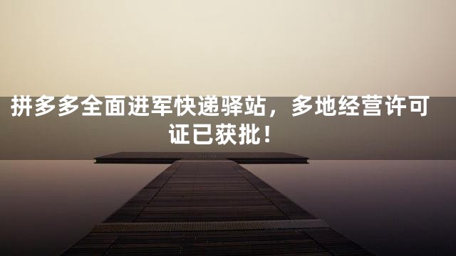 拼多多全面进军快递驿站，多地经营许可证已获批！