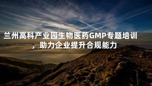 兰州高科产业园生物医药GMP专题培训，助力企业提升合规能力