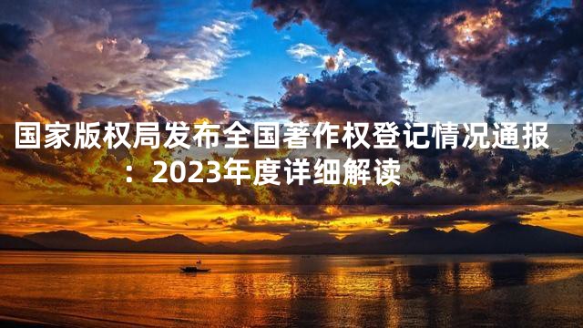 国家版权局发布全国著作权登记情况通报：2023年度详细解读