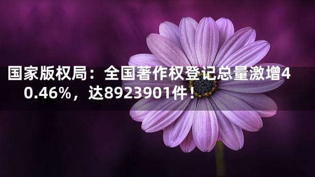 国家版权局：全国著作权登记总量激增40.46%，达8923901件！